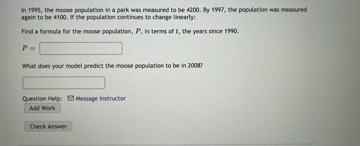 In 1995, the moose population in a park was measured to be 4200. By 1997, the population was measured
again to be 4100. If the population continues to change linearly:
Find a formula for the moose population, P, in terms of t, the years since 1990.
P =
What does your model predict the moose population to be in 2008?
Question Help: Message instructor
Add Work
Check Answer
