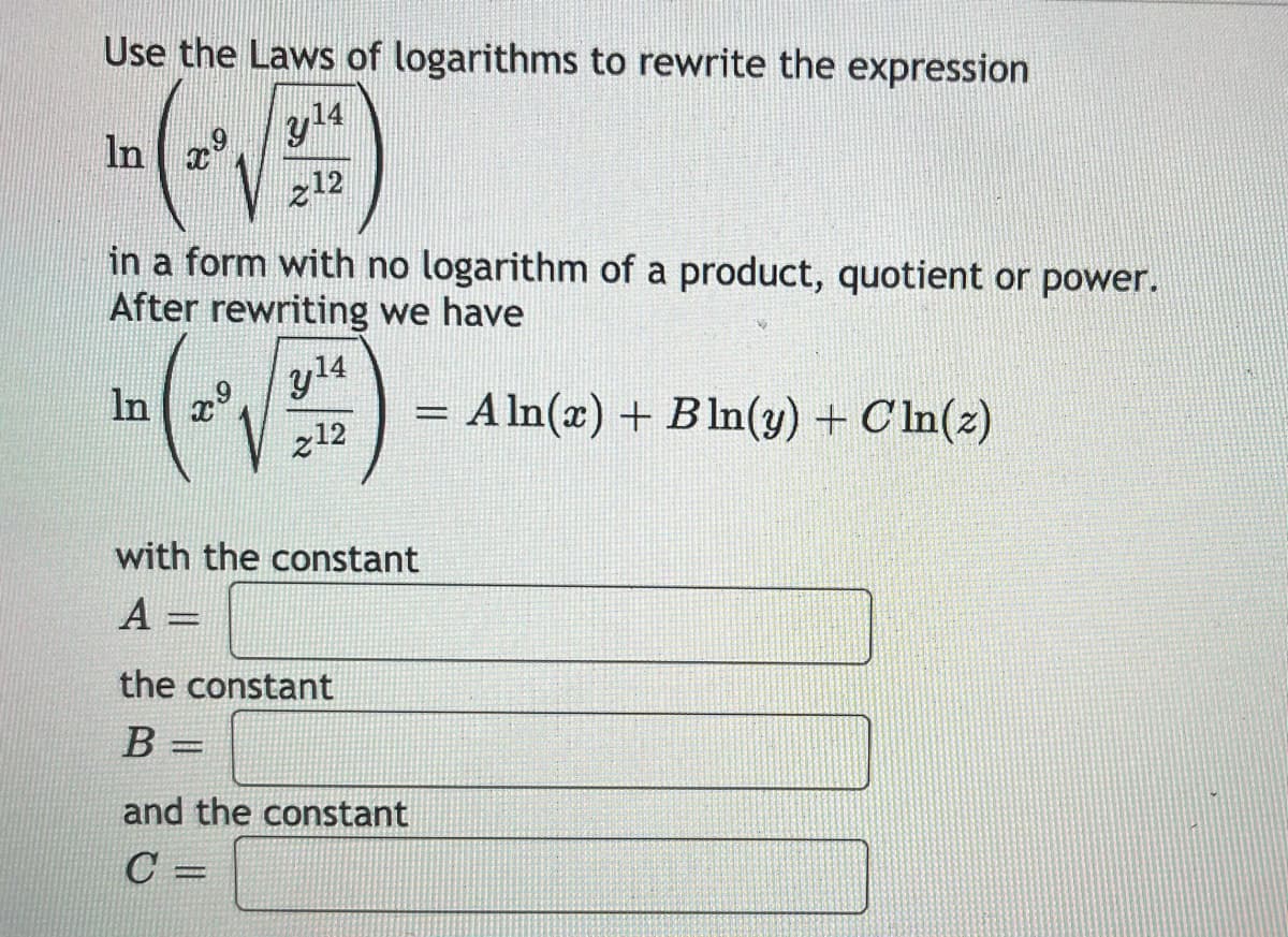 Use the Laws of logarithms to rewrite the expression
In x°
y14
z12
in a form with no logarithm of a product, quotient or power.
After rewriting we have
y14
In
A In(x) + Bln(y) + C ln(z)
z12
with the constant
A =
the constant
В -
and the constant
C =
%3D
