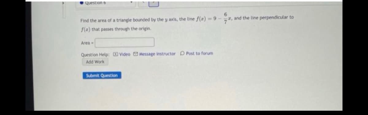 Question 6
Find the area of a triangle bounded by the y axis, the line f(z) - 9-z, and the line perpendicular to
/(2) that passes through the origin.
Area
Question Help: Video Message instructor D Post to forum
Add Work
Submit Question
