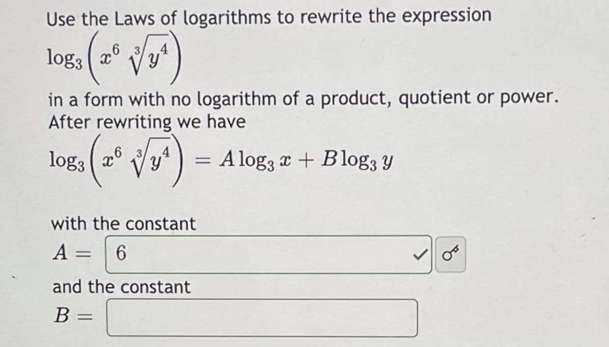 Use the Laws of logarithms to rewrite the expression
log3 ( a6
in a form with no logarithm of a product, quotient or power.
After rewriting we have
log3
= A log, x + Blog; y
with the constant
A
6.
%3D
and the constant
B =
