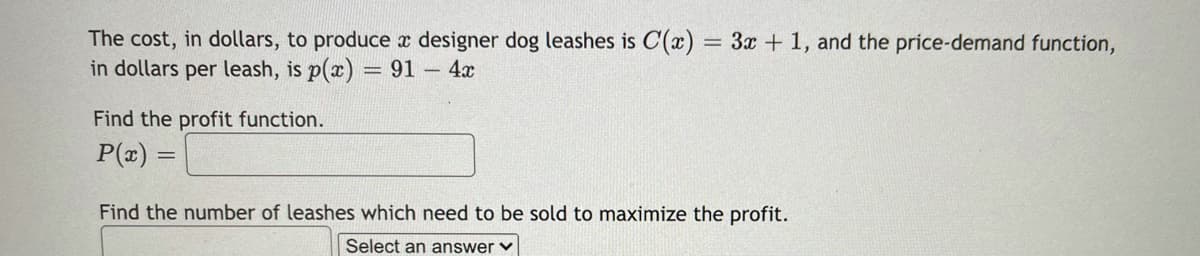 The cost, in dollars, to produce x designer dog leashes is C(x) = 3x + 1, and the price-demand function,
in dollars per leash, is p(x) = 91 4x
Find the profit function.
P(x) =
Find the number of leashes which need to be sold to maximize the profit.
Select an answer v
