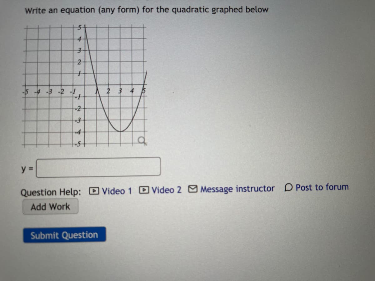 Write an equation (any form) for the quadratic graphed below
4-
-5 -4 -3 -2 -1
A 2 3
4.
-2
y =
Question Help: DVideo 1 DVideo 2 M Message instructor D Post to forum
Add Work
Submit Question
