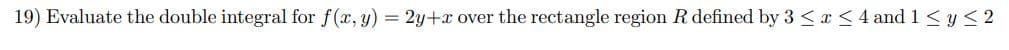 19) Evaluate the double integral for f(x, y) = 2y+x over the rectangle region R defined by 3 ≤ x ≤4 and 1 ≤ y ≤2