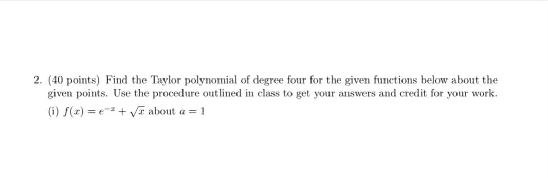 2. (40 points) Find the Taylor polynomial of degree four for the given functions below about the
given points. Use the procedure outlined in class to get your answers and credit for your work.
(i) f(x) = e¬x + Vr about a = 1
