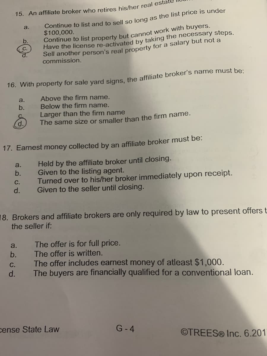 15. An affiliate broker who retires his/her real esta
Continue to list and to sell so long as the list price is under
$100,000.
a.
Continue to list property but cannot work with buyers.
Have the license re-activated by taking the necessary steps.
Sell another person's real property for a salary but not a
b.
C.
d.
commission.
16. With property for sale yard signs the affiliate broker's name must be:
Above the firm name.
Below the firm name.
Larger than the firm name
The same size or smaller than the firm name.
a.
b.
d.
17. Earnest money collected by an affiliate broker must be:
Held by the affiliate broker until closing.
Given to the listing agent.
Turned over to his/her broker immediately upon receipt.
Given to the seller until closing.
a.
b.
С.
d.
18. Brokers and affiliate brokers are only required by law to present offers t
the seller if:
The offer is for full price.
The offer is written.
The offer includes earnest money of atleast $1,000.
The buyers are financially qualified for a conventional loan.
a.
b.
С.
d.
cense State Law
G-4
©TREES® Inc. 6.201
