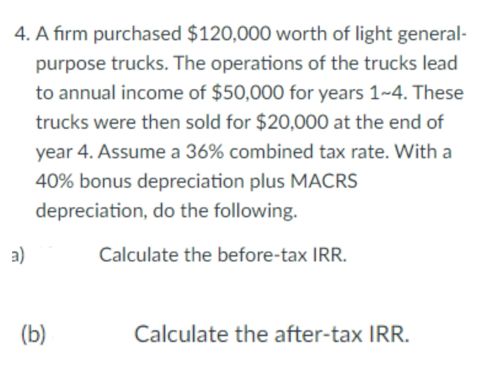4. A fırm purchased $120,000 worth of light general-
purpose trucks. The operations of the trucks lead
to annual income of $50,000 for years 1-4. These
trucks were then sold for $20,000 at the end of
year 4. Assume a 36% combined tax rate. With a
40% bonus depreciation plus MACRS
depreciation, do the following.
a)
Calculate the before-tax IRR.
(b)
Calculate the after-tax IRR.
