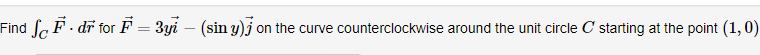 Find Sc F · dr for F = 3yi – (sin y)j on the curve counterclockwise around the unit circle C starting at the point (1, 0)

