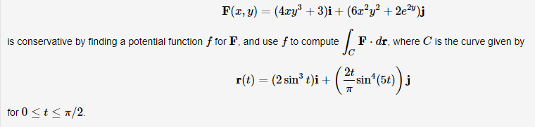 F(x, y) = (4ry³ + 3)i+ (6x²y² + 2e²w)j
is conservative by finding a potential function f for F, and use f to compute
F. dr, where C is the curve given by
r(t) = (2 sin³ t)i+
2t
sin*(5t) ) j
for 0 <t < T/2.
