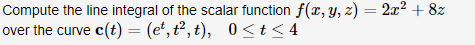 Compute the line integral of the scalar function f(x, Y, z) = 2x² + 8z
over the curve c(t) = (e*, t², t), 0 <t< 4
