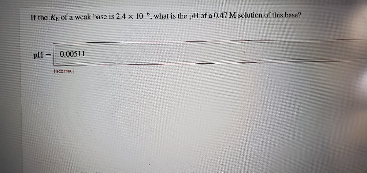 If the Kp of a weak base is 2.4 x 10-0, what is the pH of a 0.47 M solution of this base?
pH
0.00511
%3D
Incorrect
