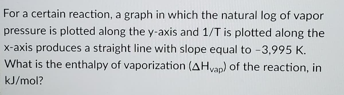 For a certain reaction, a graph in which the natural log of vapor
pressure is plotted along the y-axis and 1/T is plotted along the
x-axis produces a straight line with slope equal to -3,995 K.
What is the enthalpy of vaporization (AHvap) of the reaction, in
kJ/mol?
