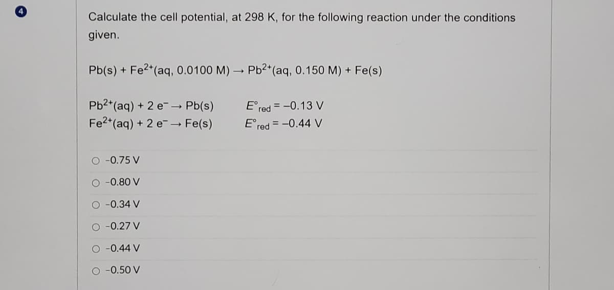 Calculate the cell potential,
298 K, for the following reaction under the conditions
given.
Pb(s) + Fe2*(aq, 0.0100 M) → Pb2*(aq, 0.150 M) + Fe(s)
Pb2*(aq) + 2 e- - Pb(s)
Fe2*(aq) + 2 e- → Fe(s)
E°red = -0.13 V
E°red = -0.44 V
O-0.75 V
O -0.80 V
-0.34 V
O -0.27 V
O -0.44 V
O -0.50 V
