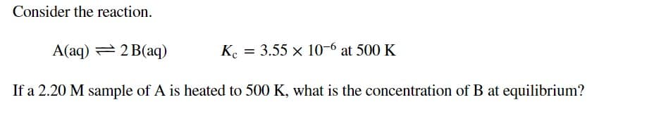 Consider the reaction.
A(aq) = 2 B(aq)
K. = 3.55 x 10-6 at 500 K
If a 2.20 M sample of A is heated to 500 K, what is the concentration of B at equilibrium?
