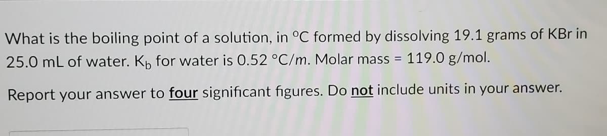 What is the boiling point of a solution, in °C formed by dissolving 19.1 grams of KBr in
25.0 mL of water. Kp for water is 0.52 °C/m. Molar mass =
119.0 g/mol.
Report your answer to four significant figures. Do not include units in your answer.

