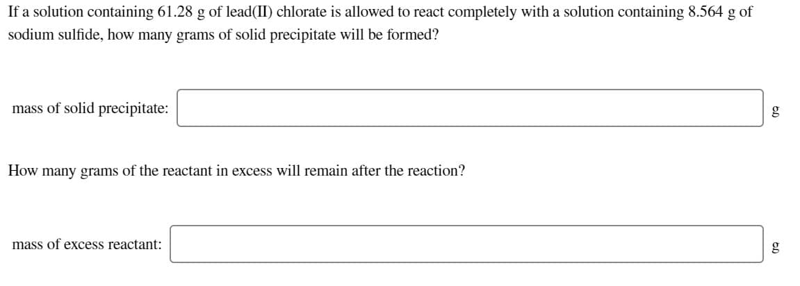 If a solution containing 61.28 g of lead(II) chlorate is allowed to react completely with a solution containing 8.564 g of
sodium sulfide, how many grams of solid precipitate will be formed?
mass of solid precipitate:
g
How many grams of the reactant in excess will remain after the reaction?
mass of excess reactant:
g

