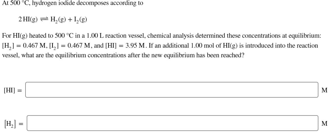 At 500 °C, hydrogen iodide decomposes according to
2 HI(g) = H,(g) + I_(g)
For HI(g) heated to 500 °C in a 1.00 L reaction vessel, chemical analysis determined these concentrations at equilibrium:
[H,] = 0.467 M, [I,] = 0.467 M, and [HI] = 3.95 M. If an additional 1.00 mol of HI(g) is introduced into the reaction
vessel, what are the equilibrium concentrations after the new equilibrium has been reached?
[HI]
M
[H.]
M
