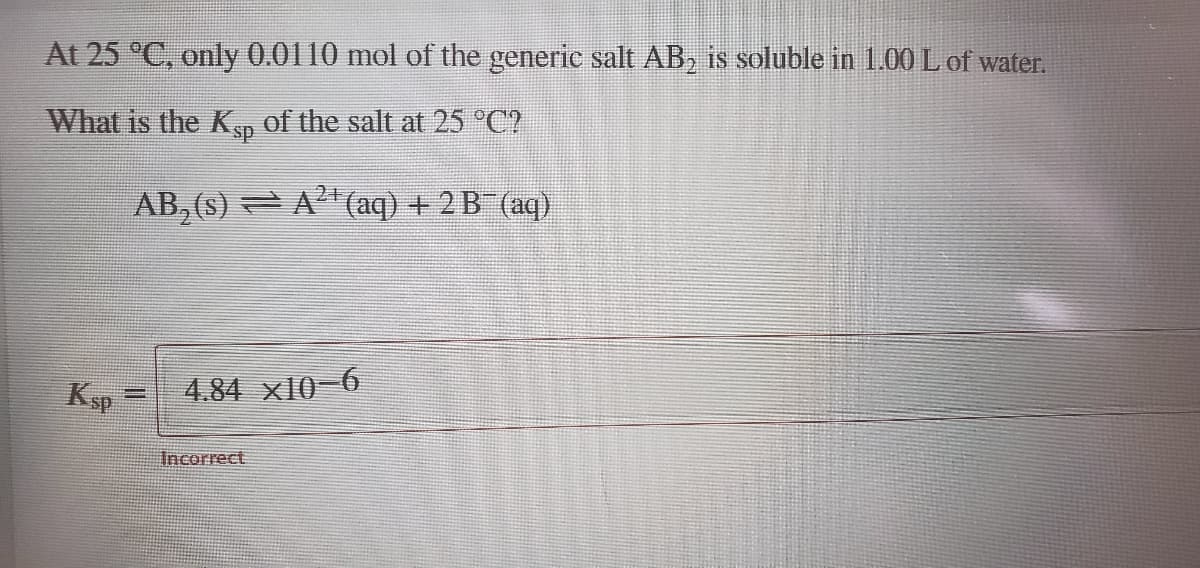 At 25 °C, only 0.0110 mol of the generic salt AB, is soluble in 1.00 L of water.
What is the K, of the salt at 25 °C?
AB, (s) =A"(aq) + 2 B (aq)
Ksp
4.84 x10-6
Incorrect
