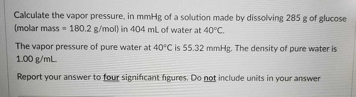 Calculate the vapor pressure, in mmHg of a solution made by dissolving 285 g of glucose
(molar mass
180.2 g/mol) in 404 mL of water at 40°C.
The vapor pressure of pure water at 40°C is 55.32 mmHg. The density of pure water is
1.00 g/mL.
Report your answer to four significant figures. Do not include units in your answer
