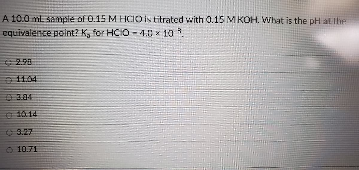 A 10.0 ml sample of 0.15 M HCIO is titrated with 0.15 M KOH. What is the pH at the
equivalence point? K, for HCIO = 4.0 × 10 8.
O 2.98
O 11.04
O3.84
O 10.14
O 3.27
O 10.71
