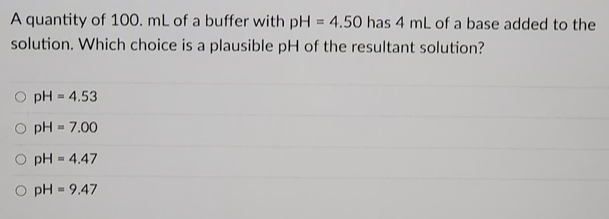 A quantity of 100. mL of a buffer with pH = 4.50 has 4 mL of a base added to the
%3D
solution. Which choice is a plausible pH of the resultant solution?
pH = 4.53
pH = 7.00
O pH = 4.47
O pH = 9.47
