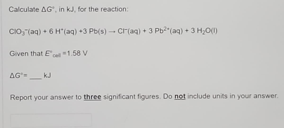 Calculate AG°, in kJ, for the reaction:
CIO3 (aq) + 6 H*(aq) +3 Pb(s) CIF(aq) + 3 Pb2(aq) + 3 H2O(1)
Given that E cell =1.58 V
AG =
kJ
Report your answer to three significant figures. Do not include units in your answer.
