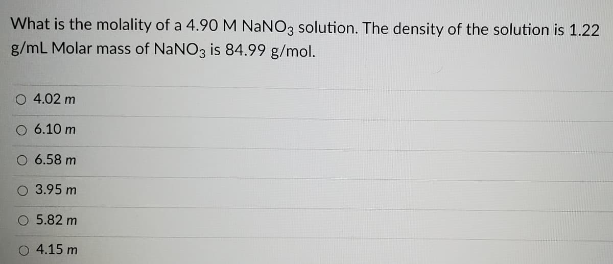 What is the molality of a 4.90 M NaNO3 solution. The density of the solution is 1.22
g/mL Molar mass of NaNO3 is 84.99 g/mol.
4.02 m
O 6.10 m
O 6.58 m
O 3.95 m
5.82 m
4.15 m
