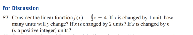 For Discussion
57. Consider the linear function f(x) =x – 4. If x is changed by 1 unit, how
many units will y change? If x is changed by 2 units? If.x is changed by n
(n a positive integer) units?
