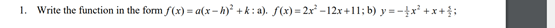 1. Write the function in the form f(x) = a(x – h)² + k: a). f(x)= 2x -12x +11; b) y =-x² +x +:
