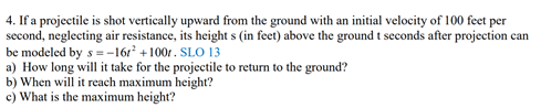 4. If a projectile is shot vertically upward from the ground with an initial velocity of 100 feet per
second, neglecting air resistance, its height s (in feet) above the ground t seconds after projection can
be modeled by s= -16r +100r. SLO 13
a) How long will it take for the projectile to return to the ground?
b) When will it reach maximum height?
c) What is the maximum height?
