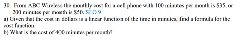 30. From ABC Wireless the monthly cost for a cell phone with 100 minutes per month is $35, or
200 minutes per month is $50. SLO 9
a) Given that the cost in dollars is a linear function of the time in minutes, find a formula for the
cost function.
b) What is the cost of 400 minutes per month?
