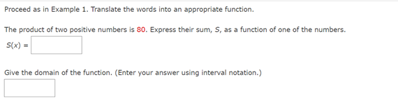 Proceed as in Example 1. Translate the words into an appropriate function.
The product of two positive numbers is 80. Express their sum, S, as a function of one of the numbers.
S(x) =
Give the domain of the function. (Enter your answer using interval notation.)
