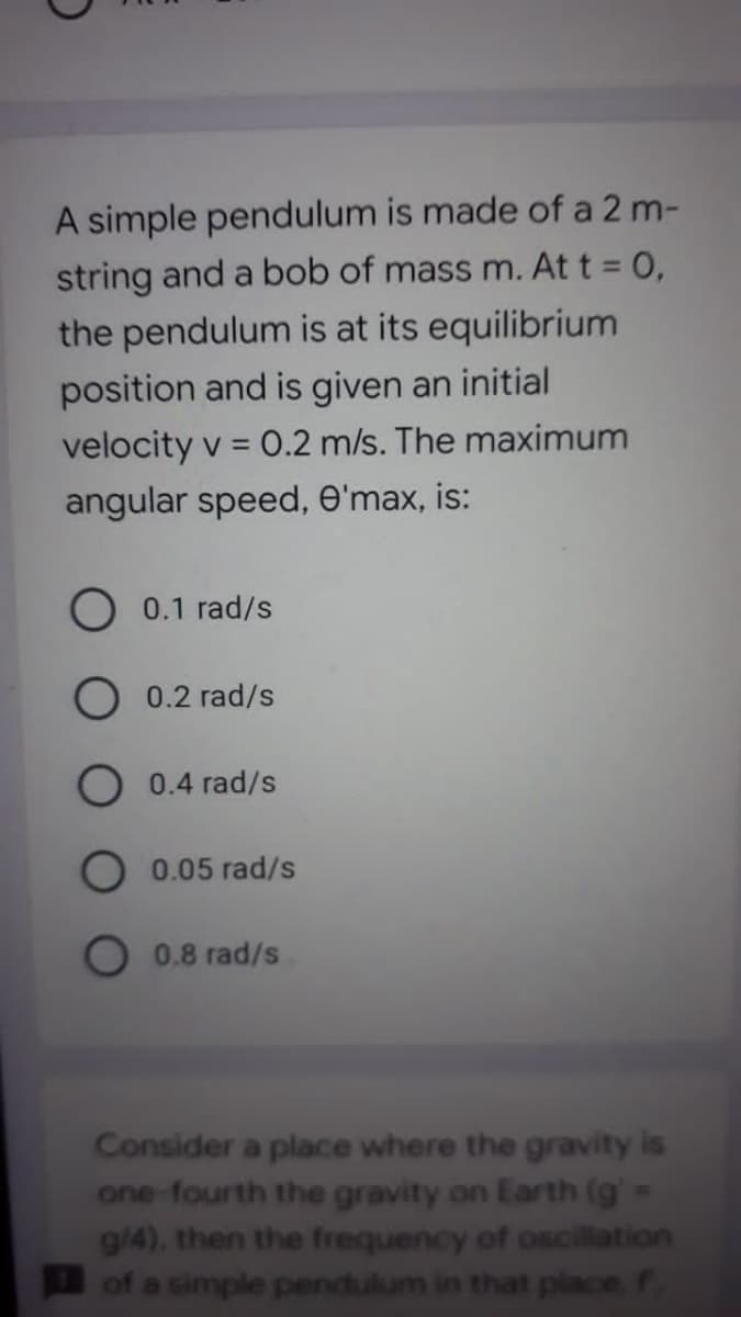 A simple pendulum is made of a 2 m-
string and a bob of mass m. At t = 0,
the pendulum is at its equilibrium
position and is given an initial
velocity v = 0.2 m/s. The maximum
angular speed, e'max, is:
0.1 rad/s
0.2 rad/s
0.4 rad/s
O 0.05 rad/s
O 0.8 rad/s
Consider a place where the gravity is
one-fourth the gravity on Earth (g' =
g/4), then the frequency of oscilation
of a simple pendulum in that place f
