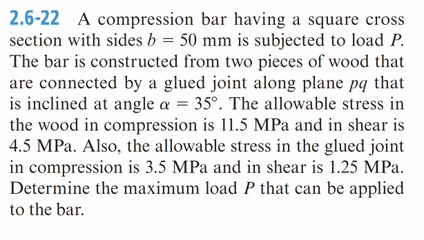 2.6-22 A compression bar having a square cross
section with sides b = 50 mm is subjected to load P.
The bar is constructed from two pieces of wood that
are connected by a glued joint along plane pq that
is inclined at angle a = 35°. The allowable stress in
the wood in compression is 11.5 MPa and in shear is
4.5 MPa. Also, the allowable stress in the glued joint
in compression is 3.5 MPa and in shear is 1.25 MPa.
Determine the maximum load P that can be applied
to the bar.
