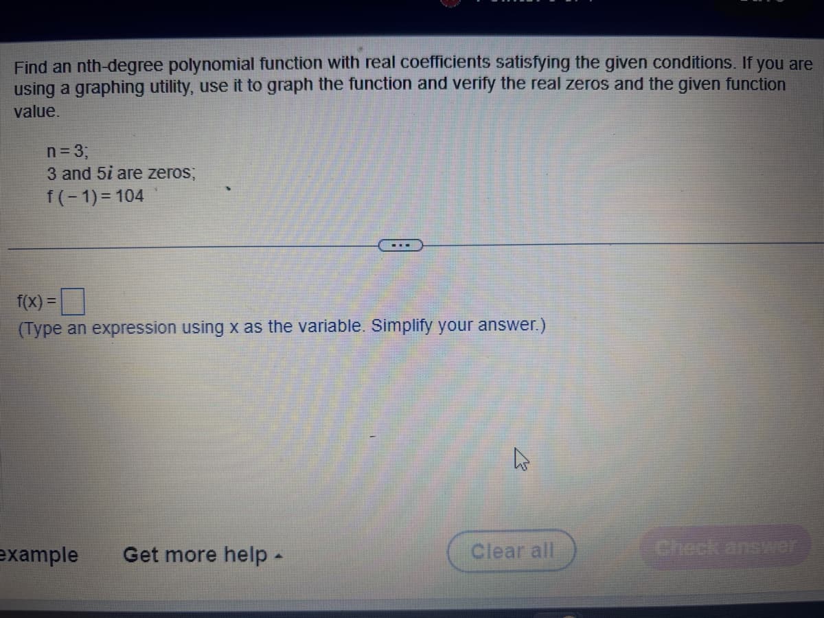 Find an nth-degree polynomial function with real coefficients satisfying the given conditions. If you are
using a graphing utility, use it to graph the function and verify the real zeros and the given function
value.
n=3;
3 and 5i are zeros;
f(-1)=104
f(x) =
(Type an expression using x as the variable. Simplify your answer.)
example Get more help -
Clear all