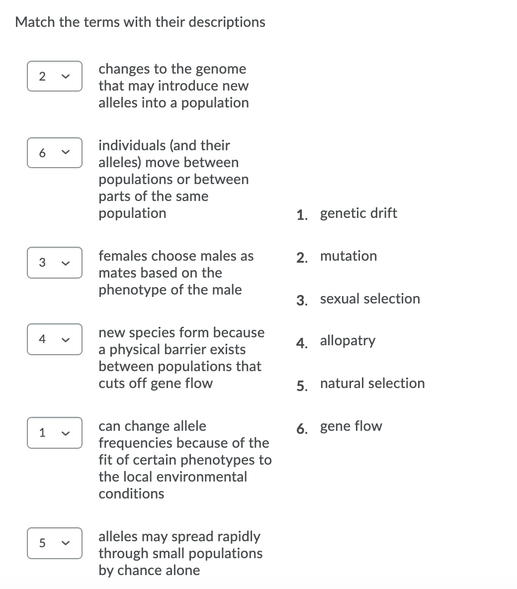 Match the terms with their descriptions
changes to the genome
that may introduce new
alleles into a population
2
individuals (and their
alleles) move between
populations or between
parts of the same
population
6
1. genetic drift
females choose males as
2. mutation
3
mates based on the
phenotype of the male
3. sexual selection
new species form because
a physical barrier exists
between populations that
cuts off gene flow
4
4. allopatry
5. natural selection
can change allele
frequencies because of the
fit of certain phenotypes to
1
6. gene flow
the local environmental
conditions
alleles may spread rapidly
through small populations
by chance alone
