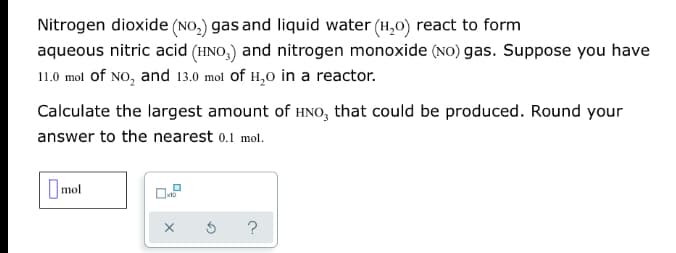 Nitrogen dioxide (NO,) gas and liquid water (H,0) react to form
aqueous nitric acid (HNO,) and nitrogen monoxide (NO) gas. Suppose you have
11.0 mol of NO, and 13.0 mol of H,0 in a reactor.
Calculate the largest amount of HNO, that could be produced. Round your
answer to the nearest o.1 mol.
Omol
?
