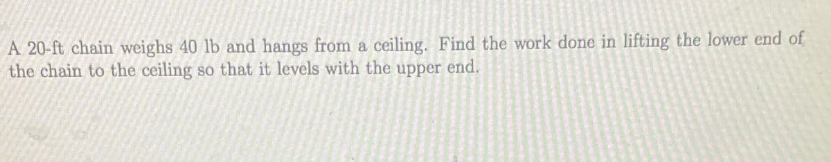 A 20-ft chain weighs 40 lb and hangs from a ceiling. Find the work done in lifting the lower end of
the chain to the ceiling so that it levels with the upper end.
