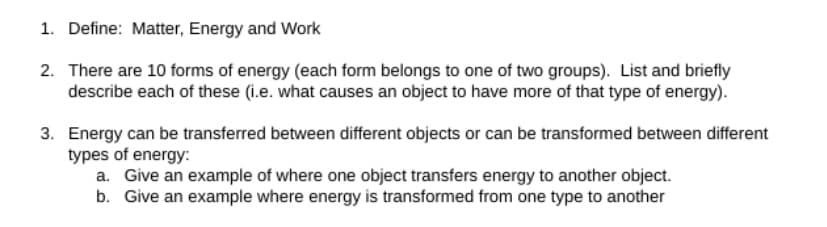 1. Define: Matter, Energy and Work
2. There are 10 forms of energy (each form belongs to one of two groups). List and briefly
describe each of these (i.e. what causes an object to have more of that type of energy).
3. Energy can be transferred between different objects or can be transformed between different
types of energy:
a. Give an example of where one object transfers energy to another object.
b. Give an example where energy is transformed from one type to another