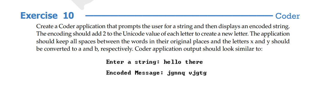 Exercise 10
Coder
Create a Coder application that prompts the user for a string and then displays an encoded string.
The encoding should add 2 to the Unicode value of each letter to create a new letter. The application
should keep all spaces between the words in their original places and the letters x and y should
be converted to a and b, respectively. Coder application output should look similar to:
Enter a string: hello there
Encoded Message: jgnnq vjgtg
