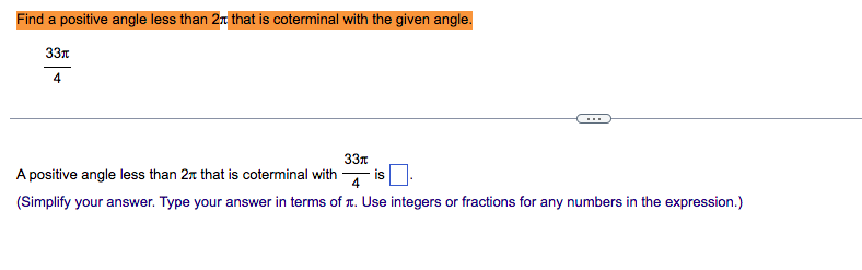 Find a positive angle less than 2n that is coterminal with the given angle.
33n
4
33n
A positive angle less than 2n that is coterminal with
is
4
(Simplify your answer. Type your answer in terms of r. Use integers or fractions for any numbers in the expression.)
