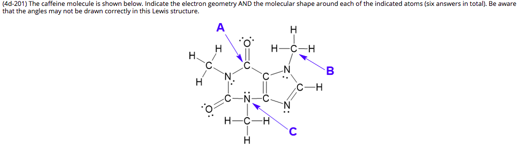 (4d-201) The caffeine molecule is shown below. Indicate the electron geometry AND the molecular shape around each of the indicated atoms (six answers in total). Be aware
that the angles may not be drawn correctly in this Lewis structure.
A
H
C-H
Н.
-H
..
H-
C
