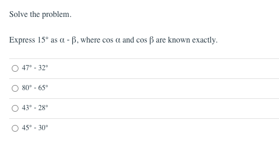 Solve the problem.
Express 15° as a - ß, where cos a and cos ß are known exactly.
47° - 32°
80° - 65°
43° - 28°
45° - 30°
