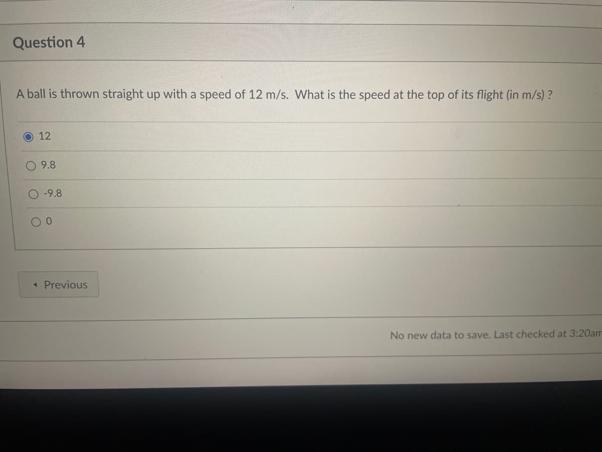 Question 4
A ball is thrown straight up with a speed of 12 m/s. What is the speed at the top of its flight (in m/s)?
12
9.8
-9.8
0
< Previous
No new data to save. Last checked at 3:20am