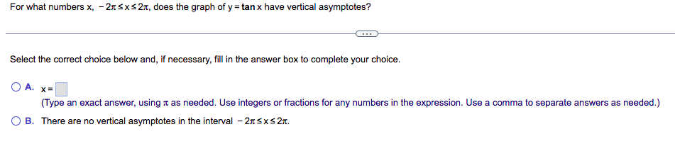 For what numbers x, -2x≤x≤2, does the graph of y = tan x have vertical asymptotes?
Select the correct choice below and, if necessary, fill in the answer box to complete your choice.
O A. x=
(Type an exact answer, using as needed. Use integers or fractions for any numbers in the expression. Use a comma to separate answers as needed.)
O B. There are no vertical asymptotes in the interval - 2≤x≤ 2.