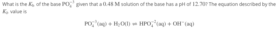 What is the Kp of the base PO, given that a 0.48 M solution of the base has a pH of 12.70? The equation described by the
K, value is
PO, (aq) + H2 O(1) = HPO, (aq) + OH¯(aq)
