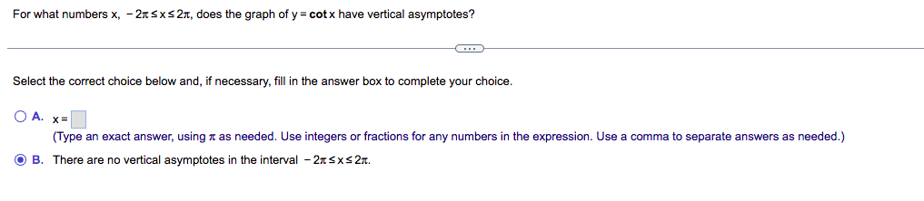 For what numbers x, -2≤x≤2, does the graph of y = cotx have vertical asymptotes?
-C
Select the correct choice below and, if necessary, fill in the answer box to complete your choice.
O A. x=
(Type an exact answer, using as needed. Use integers or fractions for any numbers in the expression. Use a comma to separate answers as needed.)
OB. There are no vertical asymptotes in the interval -2≤x≤2T.
