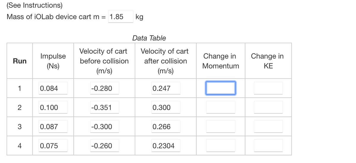 (See Instructions)
Mass of iOLab device cart m = 1.85
Run
1
2
3
Impulse
(Ns)
0.084
0.100
0.0
0.075
Velocity of cart
before collision
(m/s)
-0.280
-0.351
-0.260
kg
Data Table
Velocity of cart
after collision
(m/s)
0.247
0.300
0.266
0.2304
Change in
Momentum
Change in
ΚΕ