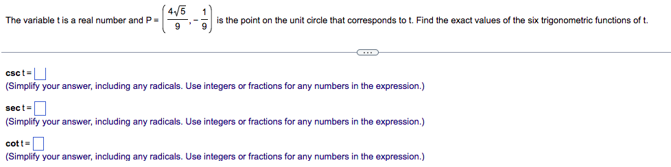 4/5
The variable t is a real number and P=
is the point on the unit circle that corresponds to t. Find the exact values of the six trigonometric functions of t.
csct=
(Simplify your answer, including any radicals. Use integers or fractions for any numbers in the expression.)
sect=
(Simplify your answer, including any radicals. Use integers or fractions for any numbers in the expression.)
cott=D
(Simplify your answer, including any radicals. Use integers or fractions for any numbers in the expression.)
