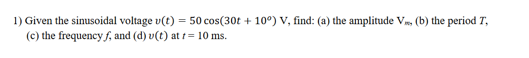 1) Given the sinusoidal voltage v(t)
50 cos(30t + 10°) V, find: (a) the amplitude Vm, (b) the period T,
(c) the frequency f, and (d) v(t) at t= 10 ms.
