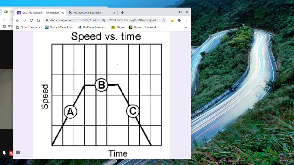 O Me
E Quiz #1: Motion in 1-Dimension
b My Questions | bartleby
+
A docs.google.com/forms/d/e/1FAlpQLSfjhu1CYkHkRBUG2QyqPpMRm5wejbYl.
O Sch
A School Resources
A BirdBrain Science -.
A Classes
S Home : Homework.
Student/Parent Por.
>>
Speed vs. time
(A)
C)
Time
